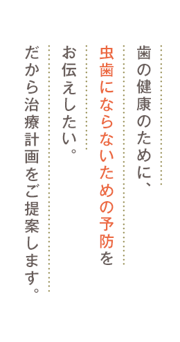 歯の健康のために、虫歯にならないための予防をお伝えしたい。 だから治療計画をご提案します。